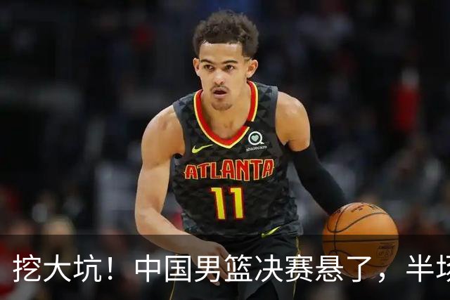挖大坑！中国男篮决赛悬了，半场落后19分，原因揭晓 2数据拉胯！
